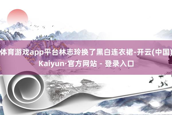 体育游戏app平台林志玲换了黑白连衣裙-开云(中国)Kaiyun·官方网站 - 登录入口