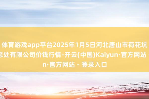 体育游戏app平台2025年1月5日河北唐山市荷花坑市集谋略惩处有限公司价钱行情-开云(中国)Kaiyun·官方网站 - 登录入口