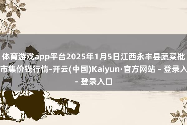 体育游戏app平台2025年1月5日江西永丰县蔬菜批发市集价钱行情-开云(中国)Kaiyun·官方网站 - 登录入口