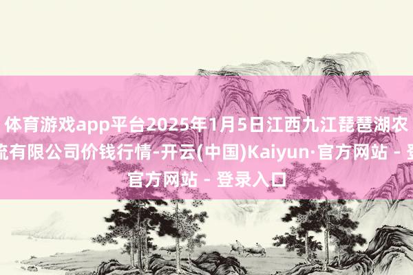 体育游戏app平台2025年1月5日江西九江琵琶湖农产物物流有限公司价钱行情-开云(中国)Kaiyun·官方网站 - 登录入口