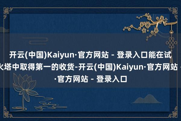 开云(中国)Kaiyun·官方网站 - 登录入口能在试真金不怕火塔中取得第一的收货-开云(中国)Kaiyun·官方网站 - 登录入口