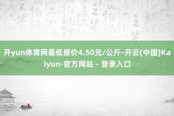 开yun体育网最低报价4.50元/公斤-开云(中国)Kaiyun·官方网站 - 登录入口