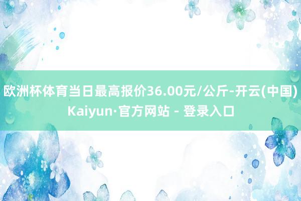 欧洲杯体育当日最高报价36.00元/公斤-开云(中国)Kaiyun·官方网站 - 登录入口