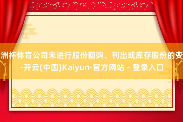 欧洲杯体育公司未进行股份回购、刊出或库存股份的变动-开云(中国)Kaiyun·官方网站 - 登录入口
