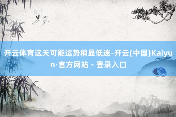 开云体育这天可能运势稍显低迷-开云(中国)Kaiyun·官方网站 - 登录入口