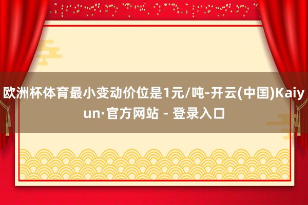 欧洲杯体育最小变动价位是1元/吨-开云(中国)Kaiyun·官方网站 - 登录入口