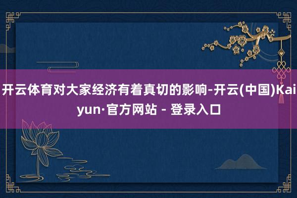 开云体育对大家经济有着真切的影响-开云(中国)Kaiyun·官方网站 - 登录入口