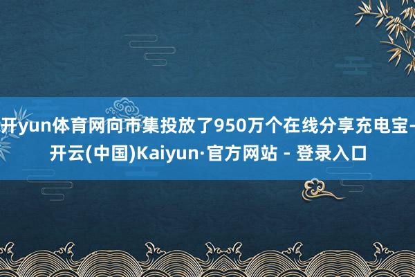 开yun体育网向市集投放了950万个在线分享充电宝-开云(中国)Kaiyun·官方网站 - 登录入口