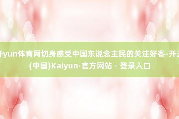 开yun体育网切身感受中国东说念主民的关注好客-开云(中国)Kaiyun·官方网站 - 登录入口