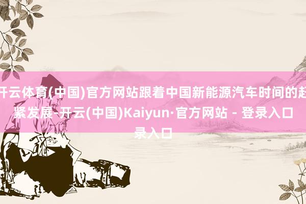 开云体育(中国)官方网站跟着中国新能源汽车时间的赶紧发展-开云(中国)Kaiyun·官方网站 - 登录入口