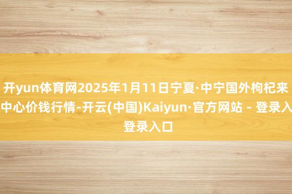 开yun体育网2025年1月11日宁夏·中宁国外枸杞来去中心价钱行情-开云(中国)Kaiyun·官方网站 - 登录入口
