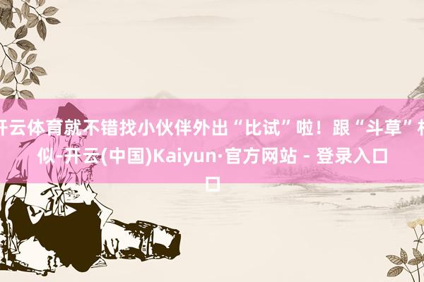 开云体育就不错找小伙伴外出“比试”啦!跟“斗草”相似-开云(中国)Kaiyun·官方网站 - 登录入口