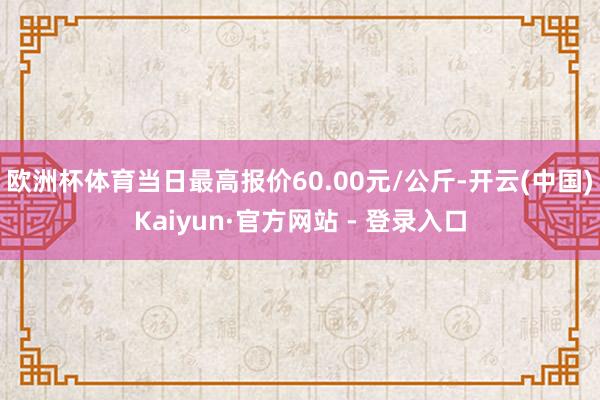 欧洲杯体育当日最高报价60.00元/公斤-开云(中国)Kaiyun·官方网站 - 登录入口