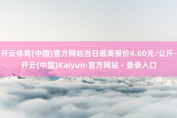 开云体育(中国)官方网站当日最高报价4.60元/公斤-开云(中国)Kaiyun·官方网站 - 登录入口