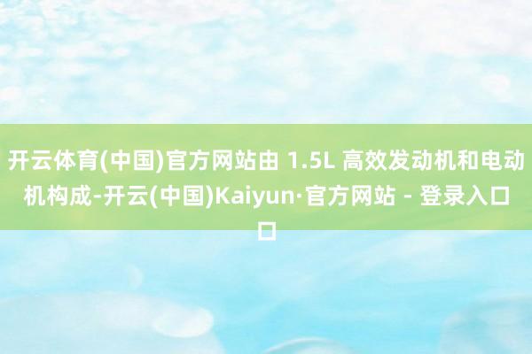 开云体育(中国)官方网站由 1.5L 高效发动机和电动机构成-开云(中国)Kaiyun·官方网站 - 登录入口