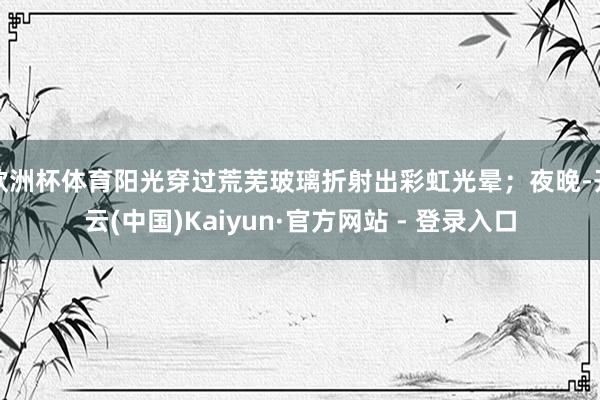 欧洲杯体育阳光穿过荒芜玻璃折射出彩虹光晕；夜晚-开云(中国)Kaiyun·官方网站 - 登录入口