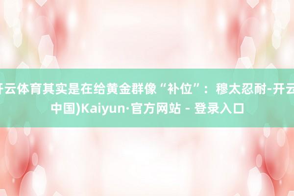 开云体育其实是在给黄金群像“补位”：穆太忍耐-开云(中国)Kaiyun·官方网站 - 登录入口