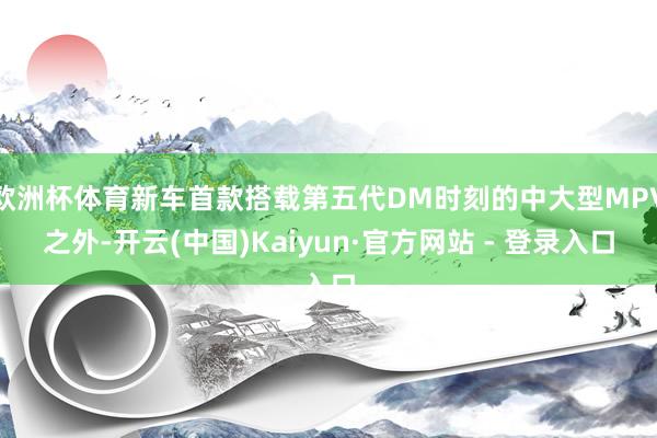 欧洲杯体育新车首款搭载第五代DM时刻的中大型MPV之外-开云(中国)Kaiyun·官方网站 - 登录入口