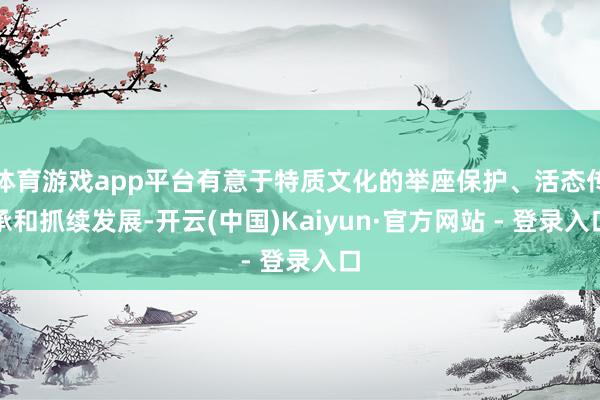 体育游戏app平台有意于特质文化的举座保护、活态传承和抓续发展-开云(中国)Kaiyun·官方网站 - 登录入口