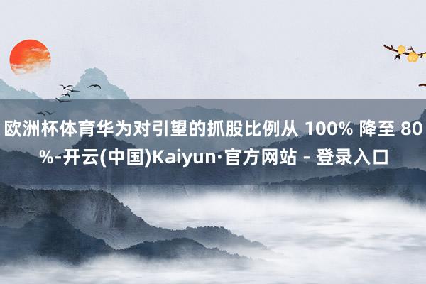 欧洲杯体育华为对引望的抓股比例从 100% 降至 80%-开云(中国)Kaiyun·官方网站 - 登录入口