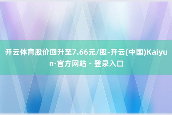开云体育股价回升至7.66元/股-开云(中国)Kaiyun·官方网站 - 登录入口