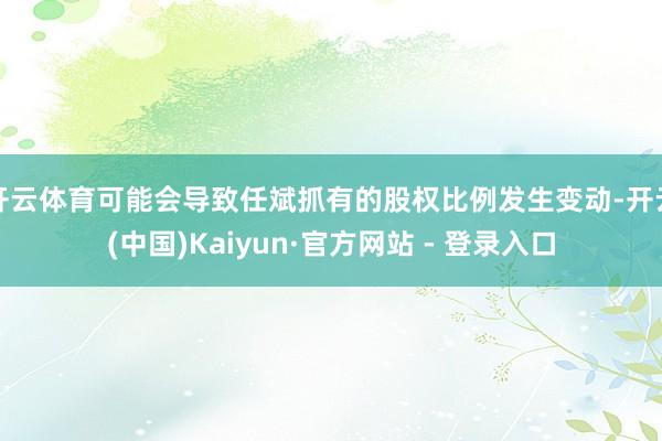 开云体育可能会导致任斌抓有的股权比例发生变动-开云(中国)Kaiyun·官方网站 - 登录入口