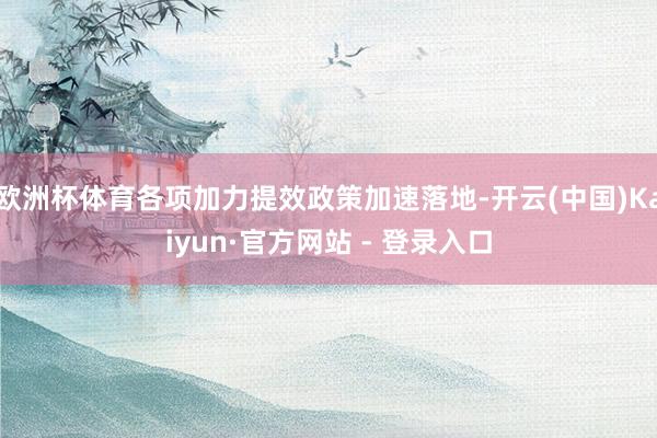 欧洲杯体育各项加力提效政策加速落地-开云(中国)Kaiyun·官方网站 - 登录入口