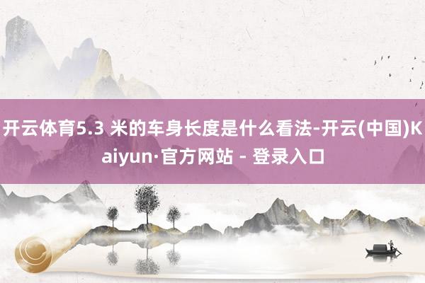 开云体育5.3 米的车身长度是什么看法-开云(中国)Kaiyun·官方网站 - 登录入口
