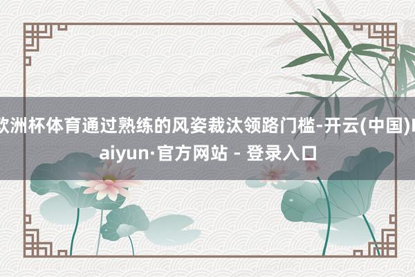 欧洲杯体育通过熟练的风姿裁汰领路门槛-开云(中国)Kaiyun·官方网站 - 登录入口