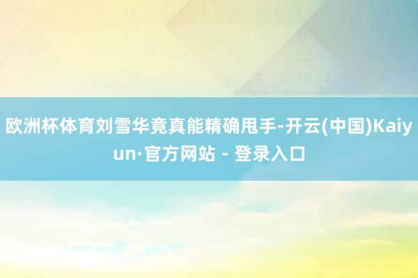 欧洲杯体育刘雪华竟真能精确甩手-开云(中国)Kaiyun·官方网站 - 登录入口