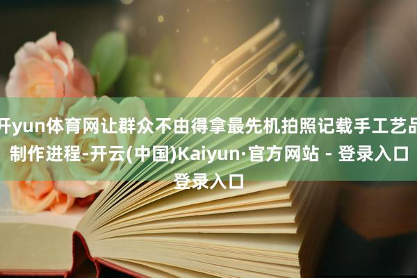 开yun体育网让群众不由得拿最先机拍照记载手工艺品制作进程-开云(中国)Kaiyun·官方网站 - 登录入口