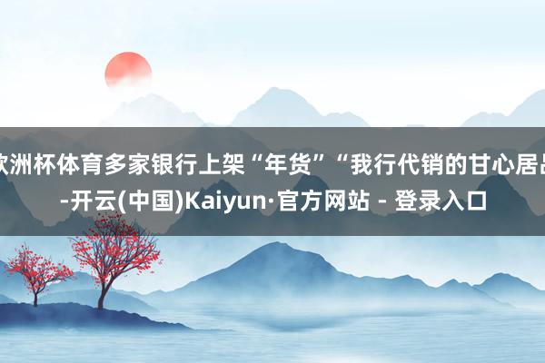 欧洲杯体育多家银行上架“年货”“我行代销的甘心居品-开云(中国)Kaiyun·官方网站 - 登录入口