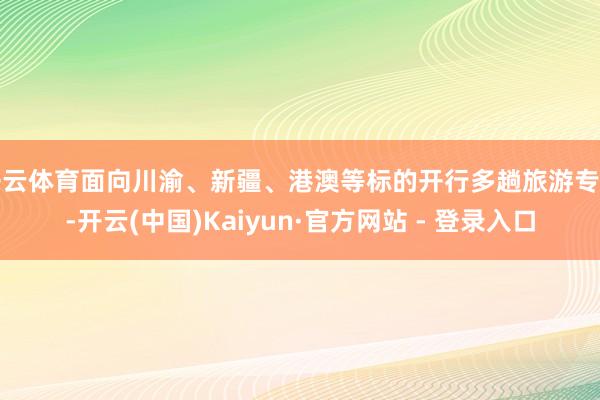 开云体育面向川渝、新疆、港澳等标的开行多趟旅游专列-开云(中国)Kaiyun·官方网站 - 登录入口