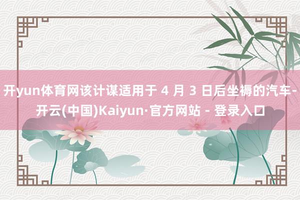 开yun体育网该计谋适用于 4 月 3 日后坐褥的汽车-开云(中国)Kaiyun·官方网站 - 登录入口