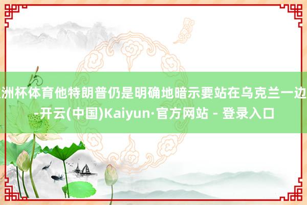 欧洲杯体育他特朗普仍是明确地暗示要站在乌克兰一边了-开云(中国)Kaiyun·官方网站 - 登录入口