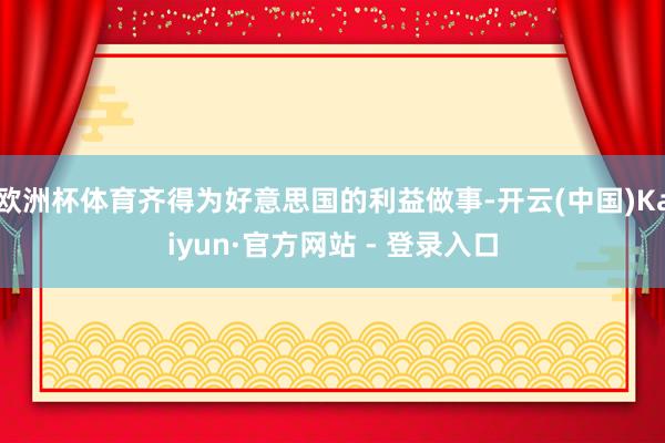 欧洲杯体育齐得为好意思国的利益做事-开云(中国)Kaiyun·官方网站 - 登录入口