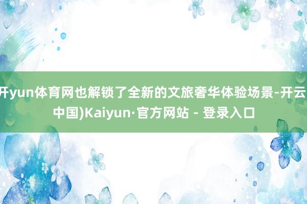 开yun体育网也解锁了全新的文旅奢华体验场景-开云(中国)Kaiyun·官方网站 - 登录入口
