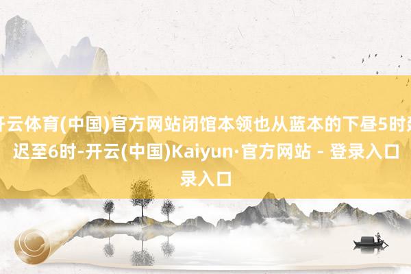 开云体育(中国)官方网站闭馆本领也从蓝本的下昼5时延迟至6时-开云(中国)Kaiyun·官方网站 - 登录入口