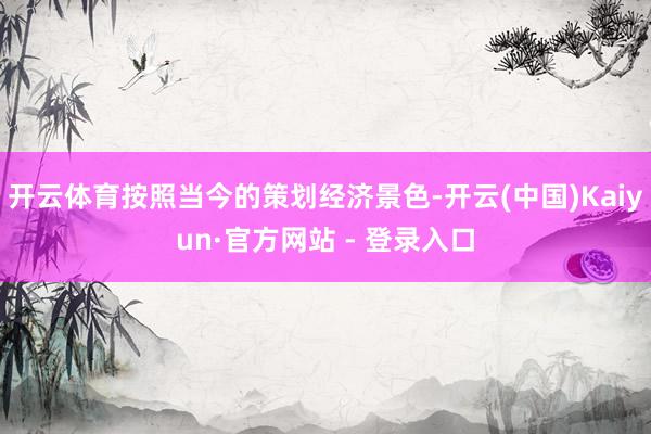 开云体育按照当今的策划经济景色-开云(中国)Kaiyun·官方网站 - 登录入口
