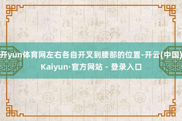 开yun体育网左右各自开叉到腰部的位置-开云(中国)Kaiyun·官方网站 - 登录入口