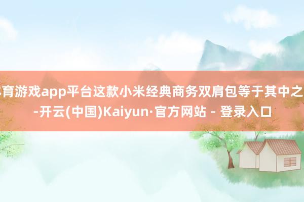 体育游戏app平台这款小米经典商务双肩包等于其中之一-开云(中国)Kaiyun·官方网站 - 登录入口