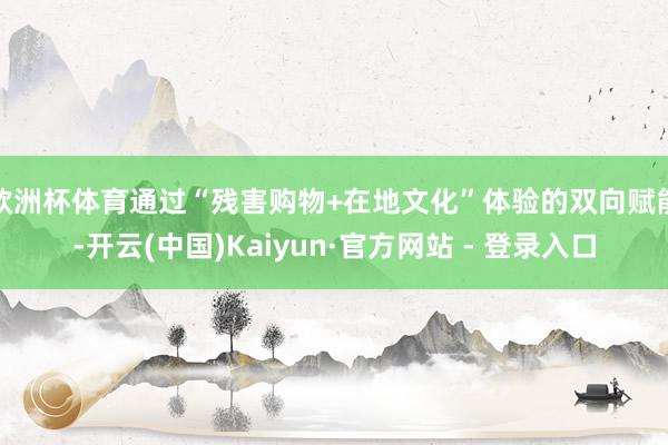 欧洲杯体育通过“残害购物+在地文化”体验的双向赋能-开云(中国)Kaiyun·官方网站 - 登录入口