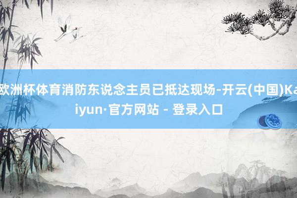 欧洲杯体育消防东说念主员已抵达现场-开云(中国)Kaiyun·官方网站 - 登录入口