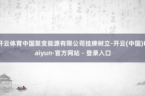 开云体育中国聚变能源有限公司挂牌树立-开云(中国)Kaiyun·官方网站 - 登录入口
