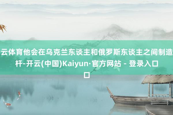 开云体育他会在乌克兰东谈主和俄罗斯东谈主之间制造杠杆-开云(中国)Kaiyun·官方网站 - 登录入口