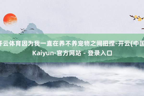 开云体育因为我一直在养不养宠物之间扭捏-开云(中国)Kaiyun·官方网站 - 登录入口