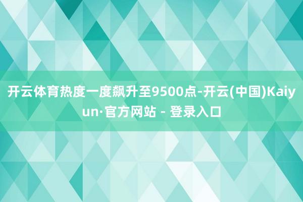开云体育热度一度飙升至9500点-开云(中国)Kaiyun·官方网站 - 登录入口