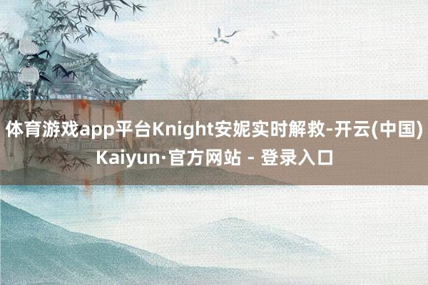 体育游戏app平台Knight安妮实时解救-开云(中国)Kaiyun·官方网站 - 登录入口