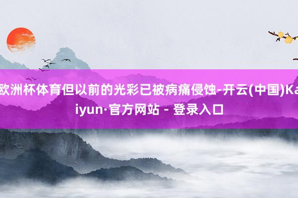 欧洲杯体育但以前的光彩已被病痛侵蚀-开云(中国)Kaiyun·官方网站 - 登录入口