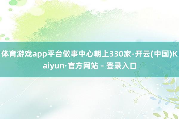 体育游戏app平台做事中心朝上330家-开云(中国)Kaiyun·官方网站 - 登录入口